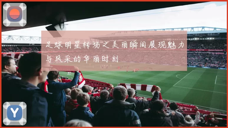 足球明星转场之美丽瞬间展现魅力与风采的华丽时刻