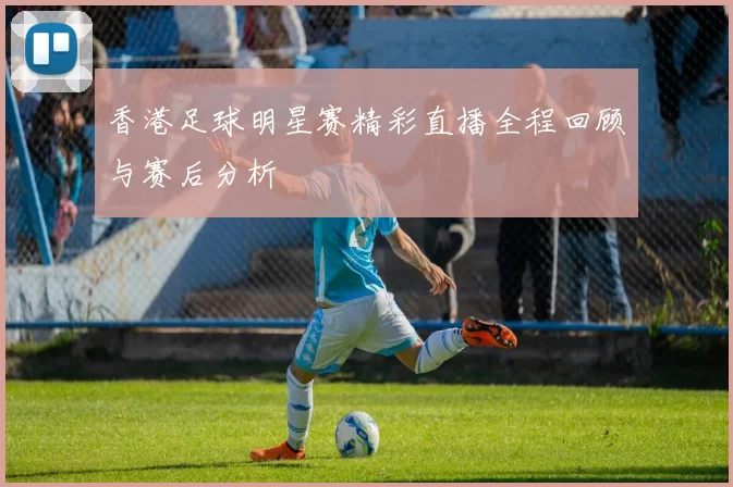 香港足球明星赛精彩直播全程回顾与赛后分析