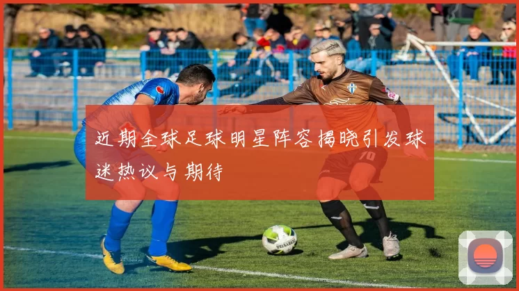 近期全球足球明星阵容揭晓引发球迷热议与期待
