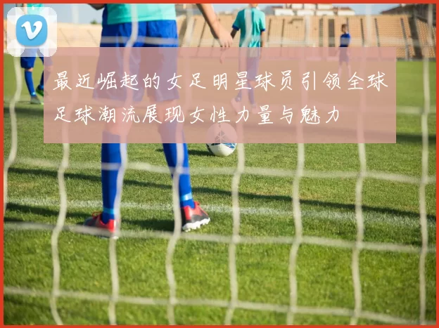 最近崛起的女足明星球员引领全球足球潮流展现女性力量与魅力