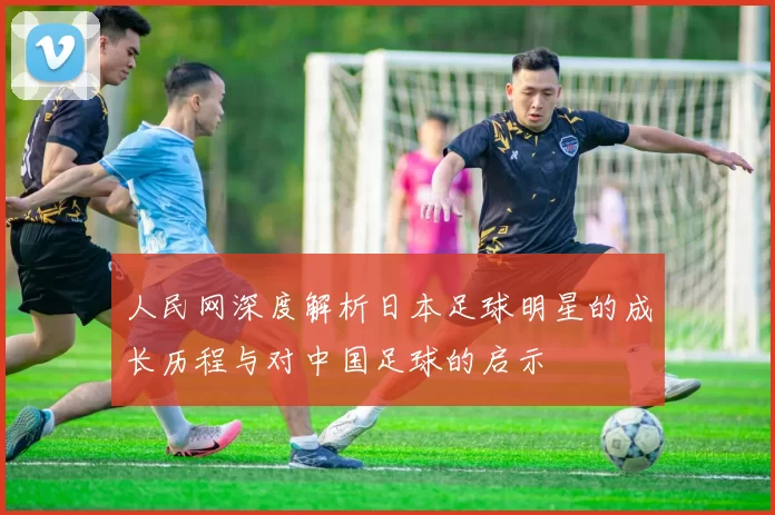 人民网深度解析日本足球明星的成长历程与对中国足球的启示