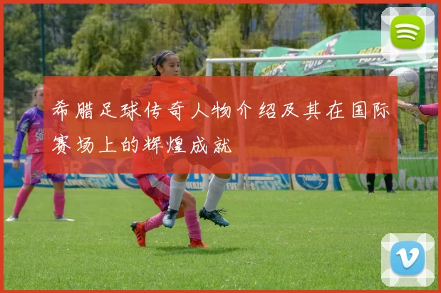 希腊足球传奇人物介绍及其在国际赛场上的辉煌成就