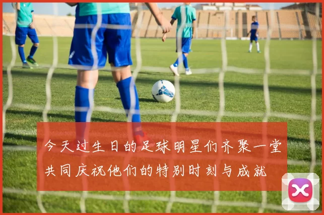 今天过生日的足球明星们齐聚一堂共同庆祝他们的特别时刻与成就