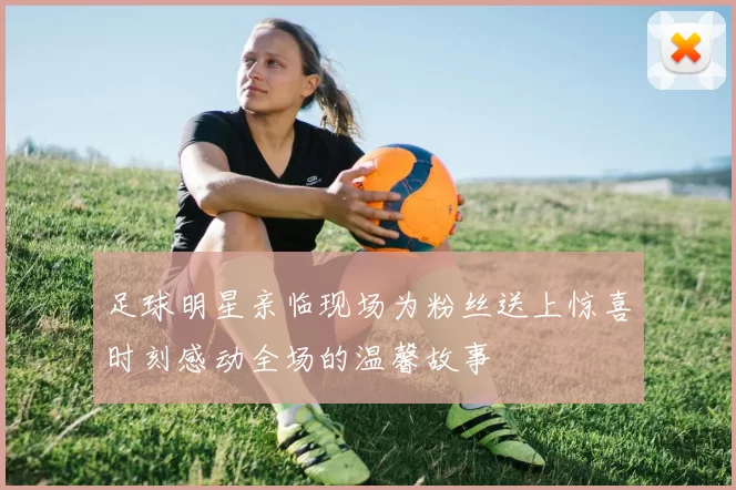 足球明星亲临现场为粉丝送上惊喜时刻感动全场的温馨故事