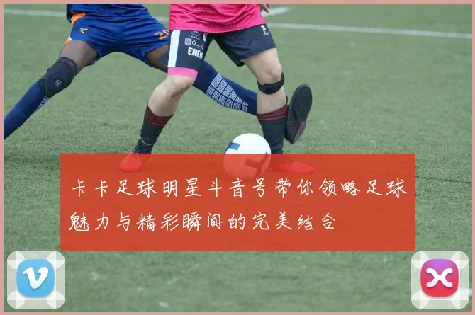 卡卡足球明星斗音号带你领略足球魅力与精彩瞬间的完美结合