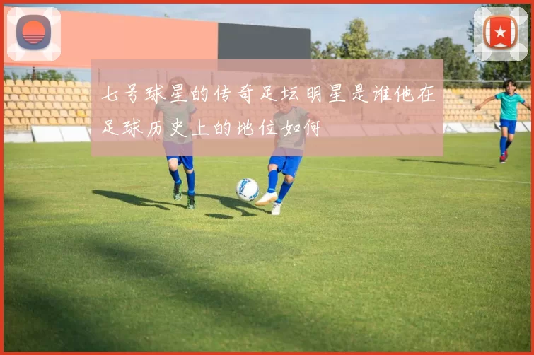 七号球星的传奇足坛明星是谁他在足球历史上的地位如何