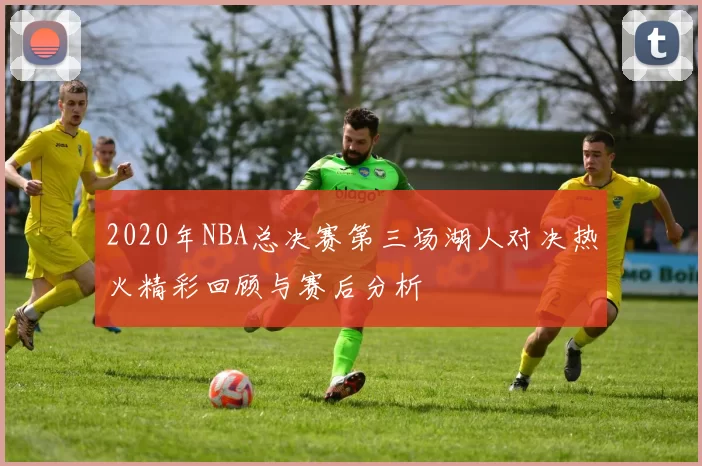 2020年NBA总决赛第三场湖人对决热火精彩回顾与赛后分析