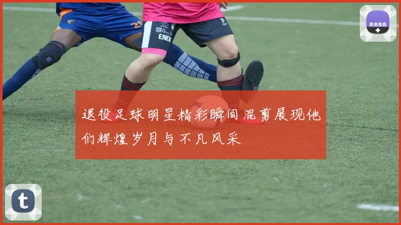 退役足球明星精彩瞬间混剪展现他们辉煌岁月与不凡风采