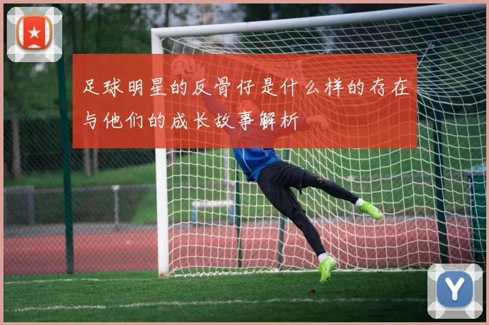 足球明星的反骨仔是什么样的存在与他们的成长故事解析