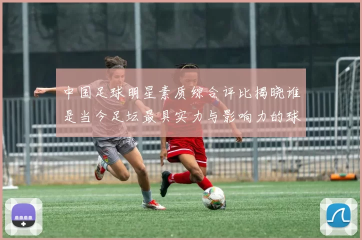 中国足球明星素质综合评比揭晓谁是当今足坛最具实力与影响力的球员