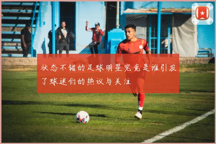 状态不错的足球明星究竟是谁引发了球迷们的热议与关注