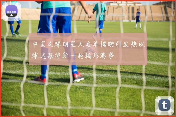 中国足球明星大名单揭晓引发热议球迷期待新一轮精彩赛事