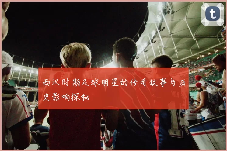 西汉时期足球明星的传奇故事与历史影响探秘