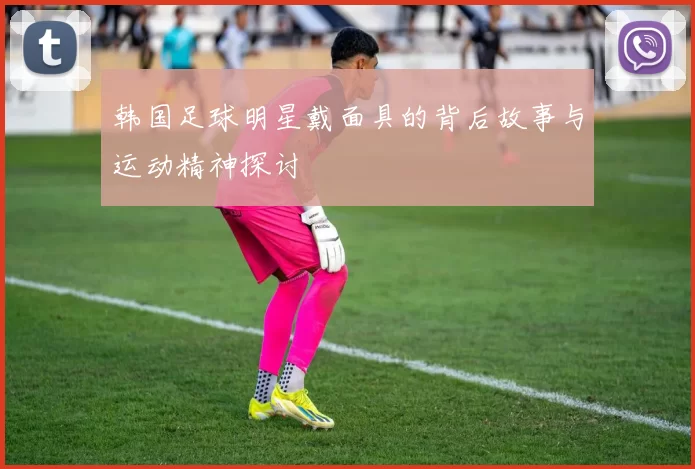 韩国足球明星戴面具的背后故事与运动精神探讨
