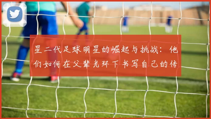 星二代足球明星的崛起与挑战：他们如何在父辈光环下书写自己的传奇