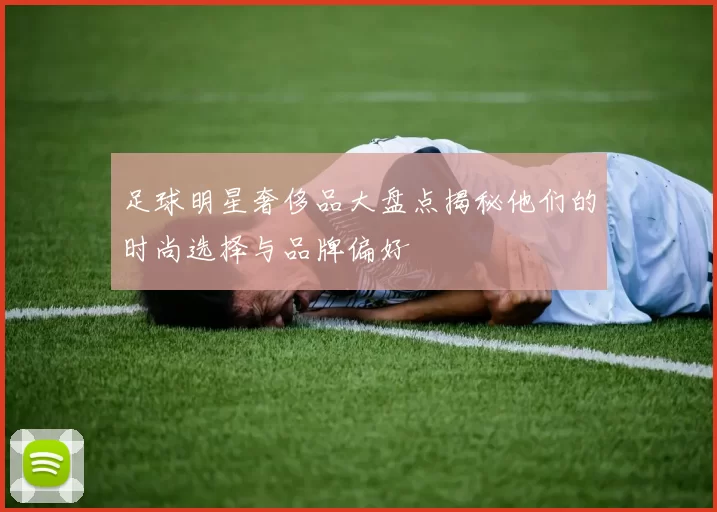 足球明星奢侈品大盘点揭秘他们的时尚选择与品牌偏好